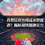丹尼玩具为何成求职首选？揭秘潮玩制造实力与员工福利（图1）